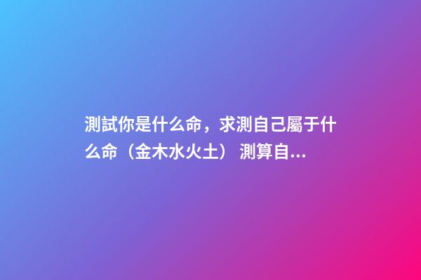 測試你是什么命，求測自己屬于什么命（金木水火土） 測算自己什么命格，如何算自己是什么命-第1張-觀點-玄機派